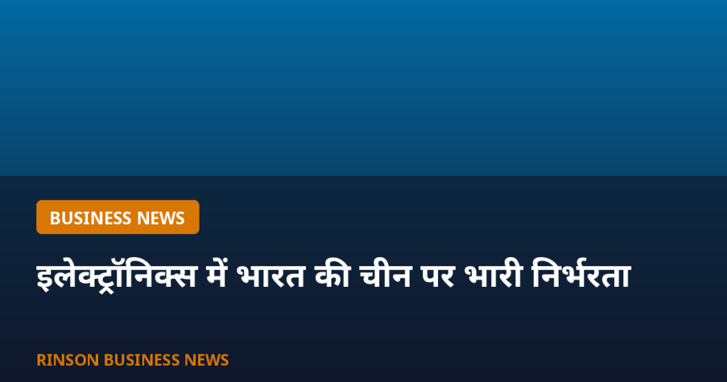 इलेक्ट्रॉनिक्स सेक्टर में भारत की चीन पर भारी निर्भरता: 71 प्रोडक्ट लाइनों में 80% से ज्यादा आयात